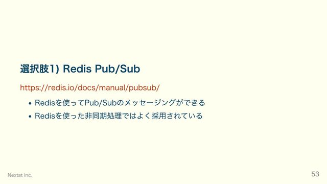 選択肢1) Redis Pub/Sub
https://redis.io/docs/manual/pubsub/
Redisを使ってPub/Subのメッセージングができる
Redisを使った非同期処理ではよく採用されている
Nextat Inc. 53
