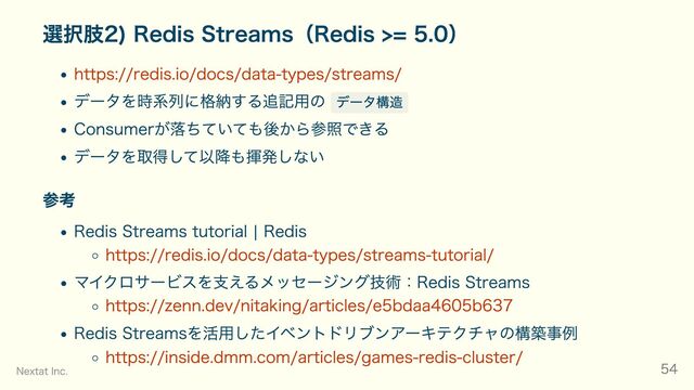 選択肢2) Redis Streams（Redis >= 5.0）
https://redis.io/docs/data-types/streams/
データを時系列に格納する追記用の データ構造
Consumerが落ちていても後から参照できる
データを取得して以降も揮発しない
参考
Redis Streams tutorial | Redis
https://redis.io/docs/data-types/streams-tutorial/
マイクロサービスを支えるメッセージング技術：Redis Streams
https://zenn.dev/nitaking/articles/e5bdaa4605b637
Redis Streamsを活用したイベントドリブンアーキテクチャの構築事例
https://inside.dmm.com/articles/games-redis-cluster/
Nextat Inc. 54
