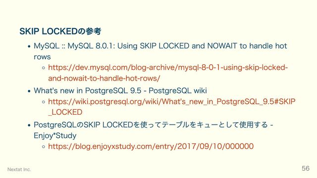 SKIP LOCKEDの参考
MySQL :: MySQL 8.0.1: Using SKIP LOCKED and NOWAIT to handle hot
rows
https://dev.mysql.com/blog-archive/mysql-8-0-1-using-skip-locked-
and-nowait-to-handle-hot-rows/
What's new in PostgreSQL 9.5 - PostgreSQL wiki
https://wiki.postgresql.org/wiki/What's_new_in_PostgreSQL_9.5#SKIP
_LOCKED
PostgreSQLのSKIP LOCKEDを使ってテーブルをキューとして使用する -
Enjoy*Study
https://blog.enjoyxstudy.com/entry/2017/09/10/000000
Nextat Inc. 56
