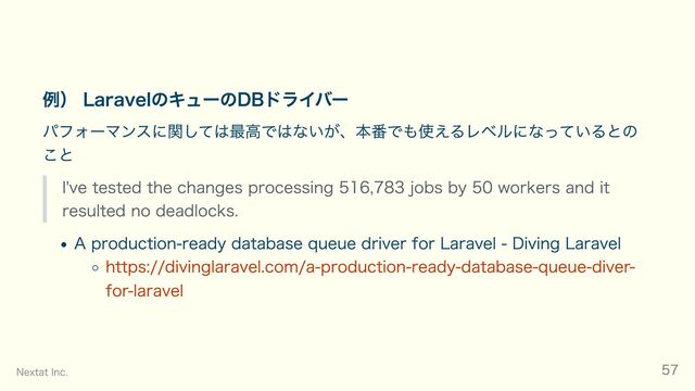例） LaravelのキューのDBドライバー
パフォーマンスに関しては最高ではないが、本番でも使えるレベルになっているとの
こと
I've tested the changes processing 516,783 jobs by 50 workers and it
resulted no deadlocks.
A production-ready database queue driver for Laravel - Diving Laravel
https://divinglaravel.com/a-production-ready-database-queue-diver-
for-laravel
Nextat Inc. 57
