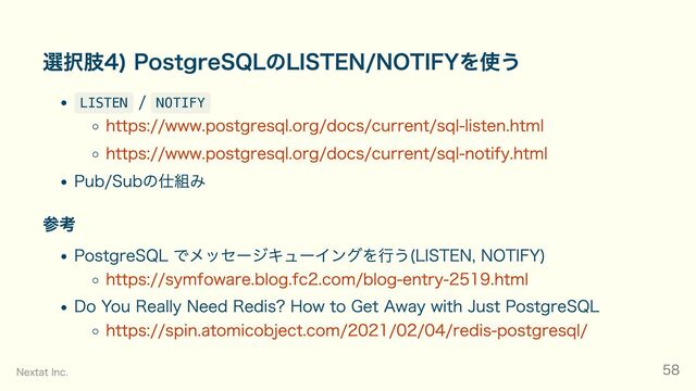 選択肢4) PostgreSQLのLISTEN/NOTIFYを使う
LISTEN
/
NOTIFY
https://www.postgresql.org/docs/current/sql-listen.html
https://www.postgresql.org/docs/current/sql-notify.html
Pub/Subの仕組み
参考
PostgreSQL でメッセージキューイングを行う(LISTEN, NOTIFY)
https://symfoware.blog.fc2.com/blog-entry-2519.html
Do You Really Need Redis? How to Get Away with Just PostgreSQL
https://spin.atomicobject.com/2021/02/04/redis-postgresql/
Nextat Inc. 58
