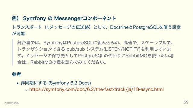 例） Symfony の Messengerコンポーネント
トランスポート（≒メッセージの伝送路）として、DoctrineとPostgreSQLを使う設定
が可能
舞台裏では、SymfonyはPostgreSQLに組み込みの、高速で、スケーラブルで、
トランザクションできる pub/sub システム(LISTEN/NOTIFY)を利用していま
す。メッセージの保存先としてPostgreSQLの代わりにRabbitMQを使いたい場
合は、RabbitMQの章を読んでみてください。
参考
非同期にする (Symfony 6.2 Docs)
https://symfony.com/doc/6.2/the-fast-track/ja/18-async.html
Nextat Inc. 59
