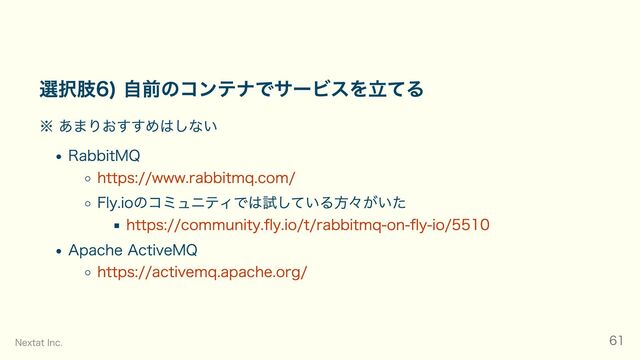 選択肢6) 自前のコンテナでサービスを立てる
※ あまりおすすめはしない
RabbitMQ
https://www.rabbitmq.com/
Fly.ioのコミュニティでは試している方々がいた
https://community.fly.io/t/rabbitmq-on-fly-io/5510
Apache ActiveMQ
https://activemq.apache.org/
Nextat Inc. 61
