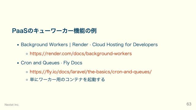 PaaSのキューワーカー機能の例
Background Workers | Render · Cloud Hosting for Developers
https://render.com/docs/background-workers
Cron and Queues · Fly Docs
https://fly.io/docs/laravel/the-basics/cron-and-queues/
単にワーカー用のコンテナを起動する
Nextat Inc. 63
