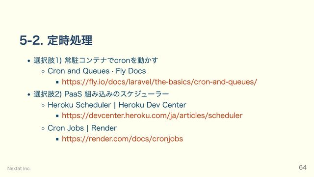 5-2. 定時処理
選択肢1) 常駐コンテナでcronを動かす
Cron and Queues · Fly Docs
https://fly.io/docs/laravel/the-basics/cron-and-queues/
選択肢2) PaaS 組み込みのスケジューラー
Heroku Scheduler | Heroku Dev Center
https://devcenter.heroku.com/ja/articles/scheduler
Cron Jobs | Render
https://render.com/docs/cronjobs
Nextat Inc. 64
