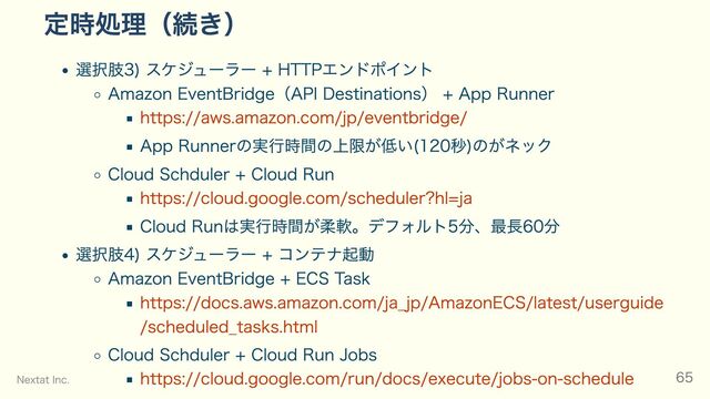 定時処理（続き）
選択肢3) スケジューラー + HTTPエンドポイント
Amazon EventBridge（API Destinations） + App Runner
https://aws.amazon.com/jp/eventbridge/
App Runnerの実行時間の上限が低い(120秒)のがネック
Cloud Schduler + Cloud Run
https://cloud.google.com/scheduler?hl=ja
Cloud Runは実行時間が柔軟。デフォルト5分、最長60分
選択肢4) スケジューラー + コンテナ起動
Amazon EventBridge + ECS Task
https://docs.aws.amazon.com/ja_jp/AmazonECS/latest/userguide
/scheduled_tasks.html
Cloud Schduler + Cloud Run Jobs
https://cloud.google.com/run/docs/execute/jobs-on-schedule
Nextat Inc. 65

