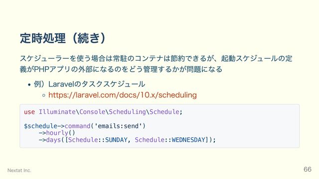 定時処理（続き）
スケジューラーを使う場合は常駐のコンテナは節約できるが、起動スケジュールの定
義がPHPアプリの外部になるのをどう管理するかが問題になる
例）Laravelのタスクスケジュール
https://laravel.com/docs/10.x/scheduling
use Illuminate\Console\Scheduling\Schedule;
$schedule->command('emails:send')
->hourly()
->days([Schedule::SUNDAY, Schedule::WEDNESDAY]);
Nextat Inc. 66

