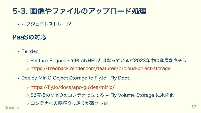 5-3. 画像やファイルのアップロード処理
オブジェクトストレージ
PaaSの対応
Render
Feature RequestsでPLANNEDとはなっているが2023年中は進展なさそう
https://feedback.render.com/features/p/cloud-object-storage
Deploy MinIO Object Storage to Fly.io · Fly Docs
https://fly.io/docs/app-guides/minio/
S3互換のMinIOをコンテナで立てる + Fly Volume Storage に永続化
コンテナへの極振りっぷりが清々しい
Nextat Inc. 67
