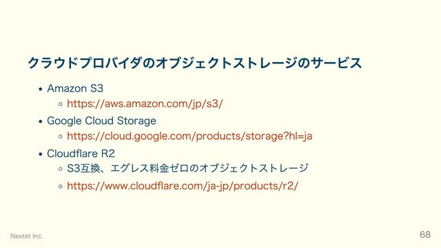 クラウドプロバイダのオブジェクトストレージのサービス
Amazon S3
https://aws.amazon.com/jp/s3/
Google Cloud Storage
https://cloud.google.com/products/storage?hl=ja
Cloudflare R2
S3互換、エグレス料金ゼロのオブジェクトストレージ
https://www.cloudflare.com/ja-jp/products/r2/
Nextat Inc. 68
