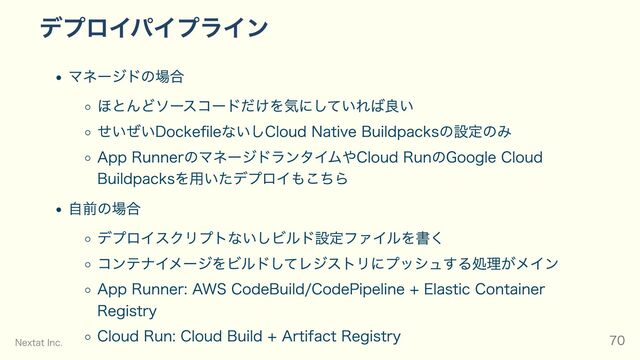 デプロイパイプライン
マネージドの場合
ほとんどソースコードだけを気にしていれば良い
せいぜいDockefileないしCloud Native Buildpacksの設定のみ
App RunnerのマネージドランタイムやCloud RunのGoogle Cloud
Buildpacksを用いたデプロイもこちら
自前の場合
デプロイスクリプトないしビルド設定ファイルを書く
コンテナイメージをビルドしてレジストリにプッシュする処理がメイン
App Runner: AWS CodeBuild/CodePipeline + Elastic Container
Registry
Cloud Run: Cloud Build + Artifact Registry
Nextat Inc. 70
