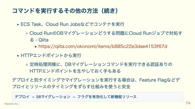 コマンドを実行するその他の方法（続き）
ECS Task、Cloud Run Jobsなどでコンテナを実行
Cloud RunのDBマイグレーションどうする問題にCloud Runジョブで対処す
る - Qiita
https://qiita.com/okonomi/items/b885c22e3dae4153f67d
HTTPエンドポイントから実行
定時処理同様に、DBマイグレーションコマンドを実行できる認証ありの
HTTPエンドポイントを生やしておく手もある
デプロイと別タイミングでマイグレーションを実行する場合は、Feature Flagなどデ
プロイとリリースのタイミングをずらす仕組みを使うと安全
デプロイ → DB
マイグレーション →
フラグを有効化して新機能リリース
Nextat Inc. 74
