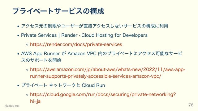 プライベートサービスの構成
アクセス元の制限やユーザーが直接アクセスしないサービスの構成に利用
Private Services | Render · Cloud Hosting for Developers
https://render.com/docs/private-services
AWS App Runner が Amazon VPC 内のプライベートにアクセス可能なサービ
スのサポートを開始
https://aws.amazon.com/jp/about-aws/whats-new/2022/11/aws-app-
runner-supports-privately-accessible-services-amazon-vpc/
プライベート ネットワークと Cloud Run
https://cloud.google.com/run/docs/securing/private-networking?
hl=ja
Nextat Inc. 76
