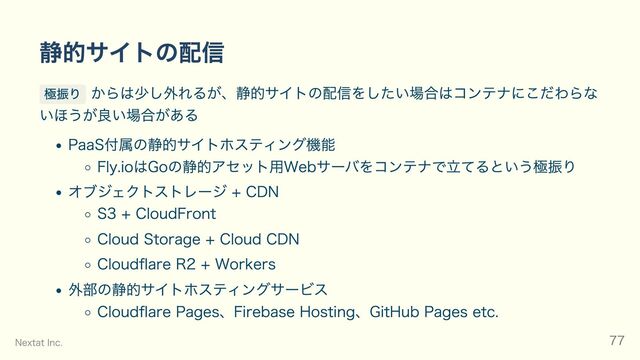 静的サイトの配信
極振り からは少し外れるが、静的サイトの配信をしたい場合はコンテナにこだわらな
いほうが良い場合がある
PaaS付属の静的サイトホスティング機能
Fly.ioはGoの静的アセット用Webサーバをコンテナで立てるという極振り
オブジェクトストレージ + CDN
S3 + CloudFront
Cloud Storage + Cloud CDN
Cloudflare R2 + Workers
外部の静的サイトホスティングサービス
Cloudflare Pages、Firebase Hosting、GitHub Pages etc.
Nextat Inc. 77
