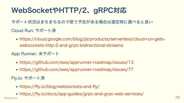 WebSocketやHTTP/2、gRPC対応
サポート状況はまちまちなので使う予定がある場合は選定時に調べると良い
Cloud Run: サポート済
https://cloud.google.com/blog/ja/products/serverless/cloud-run-gets-
websockets-http-2-and-grpc-bidirectional-streams
App Runner: 未サポート
https://github.com/aws/apprunner-roadmap/issues/13
https://github.com/aws/apprunner-roadmap/issues/77
Fly.io: サポート済
https://fly.io/blog/websockets-and-fly/
https://fly.io/docs/app-guides/grpc-and-grpc-web-services/
Nextat Inc. 78
