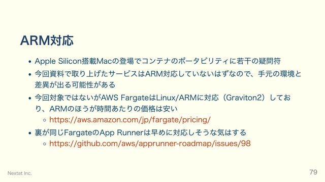 ARM対応
Apple Silicon搭載Macの登場でコンテナのポータビリティに若干の疑問符
今回資料で取り上げたサービスはARM対応していないはずなので、手元の環境と
差異が出る可能性がある
今回対象ではないがAWS FargateはLinux/ARMに対応（Graviton2）してお
り、ARMのほうが時間あたりの価格は安い
https://aws.amazon.com/jp/fargate/pricing/
裏が同じFargateのApp Runnerは早めに対応しそうな気はする
https://github.com/aws/apprunner-roadmap/issues/98
Nextat Inc. 79
