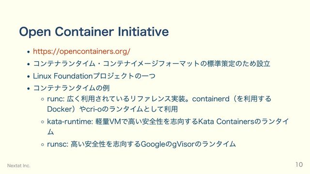 Open Container Initiative
https://opencontainers.org/
コンテナランタイム・コンテナイメージフォーマットの標準策定のため設立
Linux Foundationプロジェクトの一つ
コンテナランタイムの例
runc: 広く利用されているリファレンス実装。containerd（を利用する
Docker）やcri-oのランタイムとして利用
kata-runtime: 軽量VMで高い安全性を志向するKata Containersのランタイ
ム
runsc: 高い安全性を志向するGoogleのgVisorのランタイム
Nextat Inc. 10
