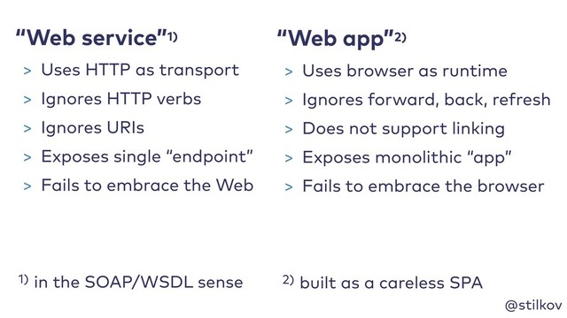 @stilkov
1) in the SOAP/WSDL sense
“Web app”2)
2) built as a careless SPA
“Web service”1)
> Uses HTTP as transport
> Ignores HTTP verbs
> Ignores URIs
> Exposes single “endpoint”
> Fails to embrace the Web
> Uses browser as runtime
> Ignores forward, back, refresh
> Does not support linking
> Exposes monolithic “app”
> Fails to embrace the browser
