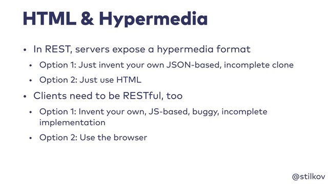 @stilkov
HTML & Hypermedia
• In REST, servers expose a hypermedia format
• Option 1: Just invent your own JSON-based, incomplete clone
• Option 2: Just use HTML
• Clients need to be RESTful, too
• Option 1: Invent your own, JS-based, buggy, incomplete
implementation
• Option 2: Use the browser
