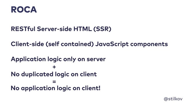 @stilkov
ROCA
RESTful Server-side HTML (SSR)
Application logic only on server
No duplicated logic on client
+
No application logic on client!
Client-side (self contained) JavaScript components
=
