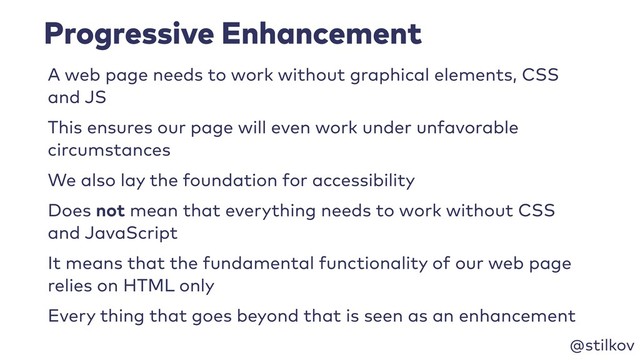 @stilkov
Progressive Enhancement
A web page needs to work without graphical elements, CSS
and JS
This ensures our page will even work under unfavorable
circumstances
We also lay the foundation for accessibility
Does not mean that everything needs to work without CSS
and JavaScript
It means that the fundamental functionality of our web page
relies on HTML only
Every thing that goes beyond that is seen as an enhancement
