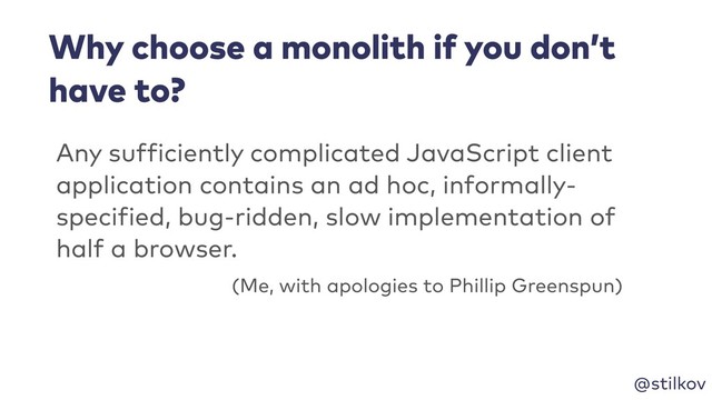 @stilkov
Any sufficiently complicated JavaScript client
application contains an ad hoc, informally-
specified, bug-ridden, slow implementation of
half a browser.
(Me, with apologies to Phillip Greenspun)
Why choose a monolith if you don’t
have to?
