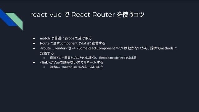 react-vue で React Router を使うコツ
● match は普通に props で受け取る
● Routeに渡すcomponentはdataに宣言する
●  ”/>は動かないから、諦めてmethodsに
定義する
○ 直接アロー関数をプロパティに書くと、 React is not definedで止まる
● がVueで動かないのでリネームする
○ 適当に、にリネームしました
