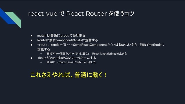 react-vue で React Router を使うコツ
● match は普通に props で受け取る
● Routeに渡すcomponentはdataに宣言する
●  ”/>は動かないから、諦めてmethodsに
定義する
○ 直接アロー関数をプロパティに書くと、 React is not definedで止まる
● がVueで動かないのでリネームする
○ 適当に、にリネームしました
これさえやれば、普通に動く！
