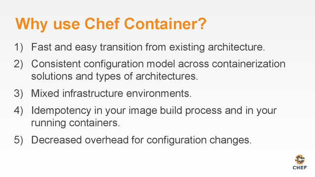 Why use Chef Container?
1) Fast and easy transition from existing architecture.
2) Consistent configuration model across containerization
solutions and types of architectures.
3) Mixed infrastructure environments.
4) Idempotency in your image build process and in your
running containers.
5) Decreased overhead for configuration changes.
