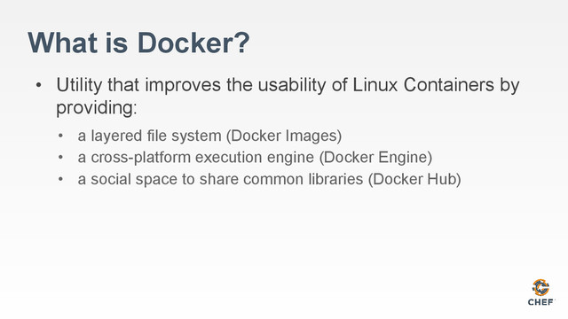 What is Docker?
• Utility that improves the usability of Linux Containers by
providing:
• a layered file system (Docker Images)
• a cross-platform execution engine (Docker Engine)
• a social space to share common libraries (Docker Hub)
