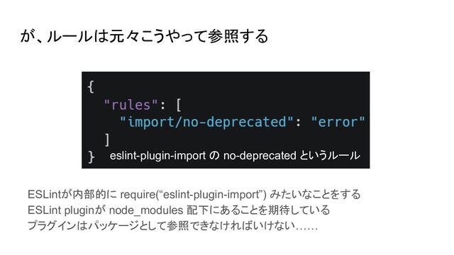 が、ルールは元々こうやって参照する
ESLintが内部的に require(“eslint-plugin-import”) みたいなことをする
ESLint pluginが node_modules 配下にあることを期待している
プラグインはパッケージとして参照できなければいけない……
eslint-plugin-import の no-deprecated というルール

