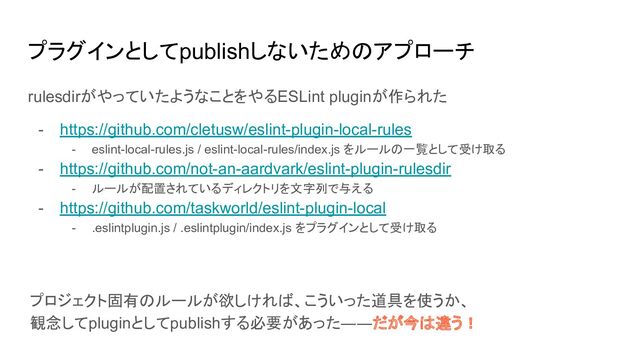 プラグインとしてpublishしないためのアプローチ
rulesdirがやっていたようなことをやるESLint pluginが作られた
- https://github.com/cletusw/eslint-plugin-local-rules
- eslint-local-rules.js / eslint-local-rules/index.js をルールの一覧として受け取る
- https://github.com/not-an-aardvark/eslint-plugin-rulesdir
- ルールが配置されているディレクトリを文字列で与える
- https://github.com/taskworld/eslint-plugin-local
- .eslintplugin.js / .eslintplugin/index.js をプラグインとして受け取る
プロジェクト固有のルールが欲しければ、こういった道具を使うか、
観念してpluginとしてpublishする必要があった――だが今は違う！
