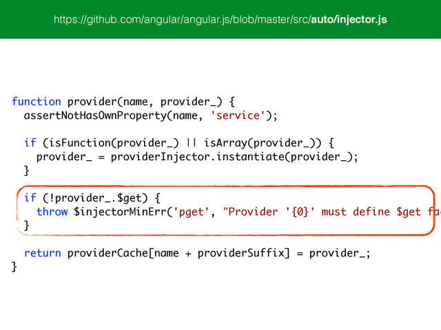 https://github.com/angular/angular.js/blob/master/src/auto/injector.js
function provider(name, provider_) {
assertNotHasOwnProperty(name, 'service');
!
if (isFunction(provider_) || isArray(provider_)) {
provider_ = providerInjector.instantiate(provider_);
}
!
if (!provider_.$get) {
throw $injectorMinErr('pget', "Provider '{0}' must define $get fac
}
!
return providerCache[name + providerSuffix] = provider_;
}
