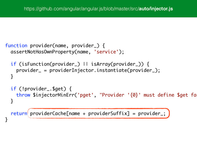 https://github.com/angular/angular.js/blob/master/src/auto/injector.js
function provider(name, provider_) {
assertNotHasOwnProperty(name, 'service');
!
if (isFunction(provider_) || isArray(provider_)) {
provider_ = providerInjector.instantiate(provider_);
}
!
if (!provider_.$get) {
throw $injectorMinErr('pget', "Provider '{0}' must define $get fac
}
!
return providerCache[name + providerSuffix] = provider_;
}
