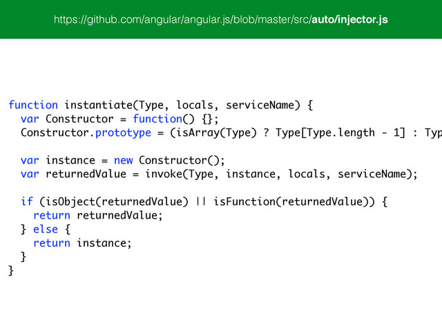 function instantiate(Type, locals, serviceName) {
var Constructor = function() {};
Constructor.prototype = (isArray(Type) ? Type[Type.length - 1] : Typ
var instance = new Constructor();
var returnedValue = invoke(Type, instance, locals, serviceName);
!
if (isObject(returnedValue) || isFunction(returnedValue)) {
return returnedValue;
} else {
return instance;
}
}
https://github.com/angular/angular.js/blob/master/src/auto/injector.js
