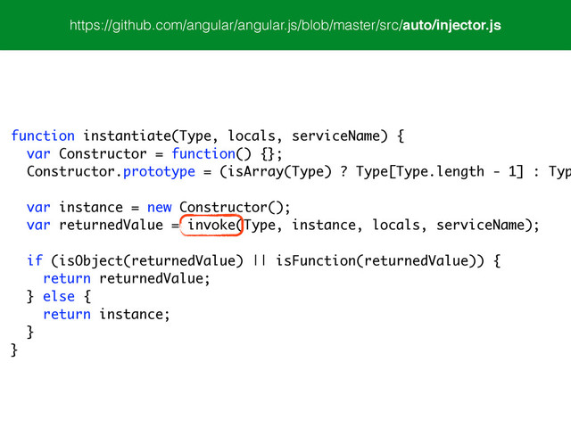 function instantiate(Type, locals, serviceName) {
var Constructor = function() {};
Constructor.prototype = (isArray(Type) ? Type[Type.length - 1] : Typ
var instance = new Constructor();
var returnedValue = invoke(Type, instance, locals, serviceName);
!
if (isObject(returnedValue) || isFunction(returnedValue)) {
return returnedValue;
} else {
return instance;
}
}
https://github.com/angular/angular.js/blob/master/src/auto/injector.js
