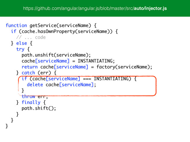 https://github.com/angular/angular.js/blob/master/src/auto/injector.js
function getService(serviceName) {
if (cache.hasOwnProperty(serviceName)) {
// ... code
} else {
try {
path.unshift(serviceName);
cache[serviceName] = INSTANTIATING;
return cache[serviceName] = factory(serviceName);
} catch (err) {
if (cache[serviceName] === INSTANTIATING) {
delete cache[serviceName];
}
throw err;
} finally {
path.shift();
}
}
}
