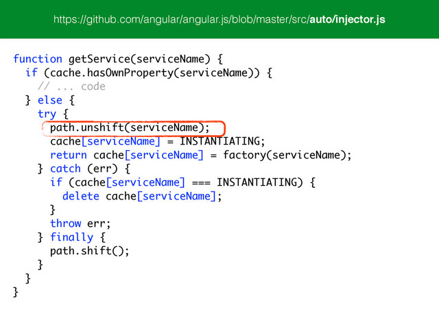 https://github.com/angular/angular.js/blob/master/src/auto/injector.js
function getService(serviceName) {
if (cache.hasOwnProperty(serviceName)) {
// ... code
} else {
try {
path.unshift(serviceName);
cache[serviceName] = INSTANTIATING;
return cache[serviceName] = factory(serviceName);
} catch (err) {
if (cache[serviceName] === INSTANTIATING) {
delete cache[serviceName];
}
throw err;
} finally {
path.shift();
}
}
}
