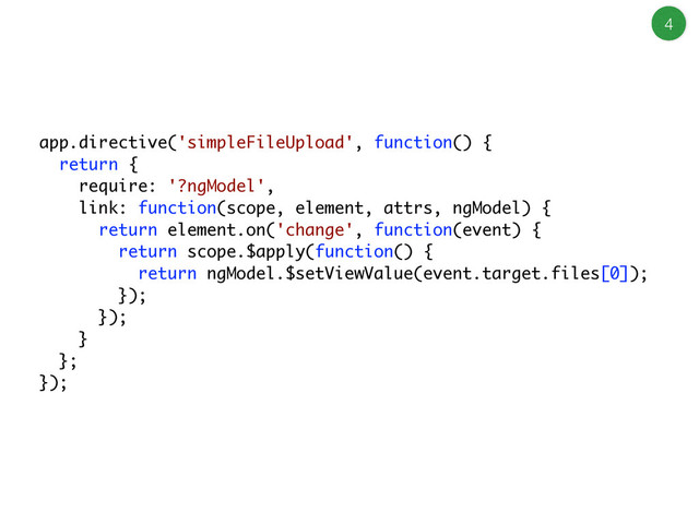 4
app.directive('simpleFileUpload', function() {
return {
require: '?ngModel',
link: function(scope, element, attrs, ngModel) {
return element.on('change', function(event) {
return scope.$apply(function() {
return ngModel.$setViewValue(event.target.files[0]);
});
});
}
};
});
