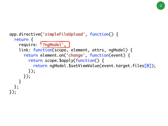 4
app.directive('simpleFileUpload', function() {
return {
require: '?ngModel',
link: function(scope, element, attrs, ngModel) {
return element.on('change', function(event) {
return scope.$apply(function() {
return ngModel.$setViewValue(event.target.files[0]);
});
});
}
};
});
