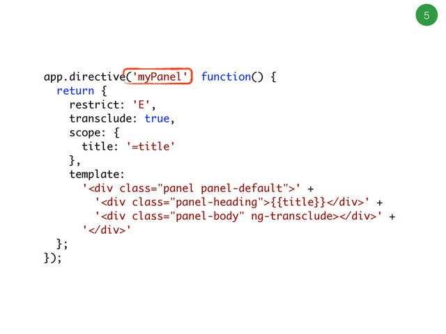 5
app.directive('myPanel', function() {
return {
restrict: 'E',
transclude: true,
scope: {
title: '=title'
},
template:
'<div class="panel panel-default">' +
'<div class="panel-heading">{{title}}</div>' +
'<div class="panel-body"></div>' +
'</div>'
};
});
