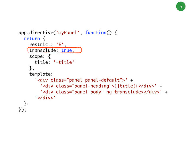 5
app.directive('myPanel', function() {
return {
restrict: 'E',
transclude: true,
scope: {
title: '=title'
},
template:
'<div class="panel panel-default">' +
'<div class="panel-heading">{{title}}</div>' +
'<div class="panel-body"></div>' +
'</div>'
};
});
