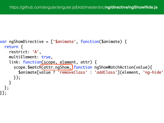 https://github.com/angular/angular.js/blob/master/src/ng/directive/ngShowHide.js
var ngShowDirective = ['$animate', function($animate) {
return {
restrict: 'A',
multiElement: true,
link: function(scope, element, attr) {
scope.$watch(attr.ngShow, function ngShowWatchAction(value){
$animate[value ? 'removeClass' : 'addClass'](element, 'ng-hide')
});
}
};
}];
