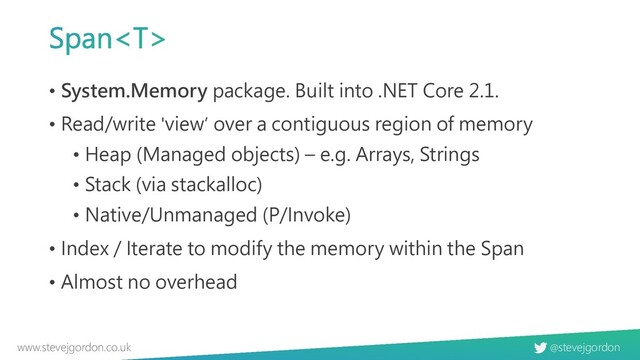 @stevejgordon
www.stevejgordon.co.uk
• System.Memory package. Built into .NET Core 2.1.
• Read/write 'view’ over a contiguous region of memory
• Heap (Managed objects) – e.g. Arrays, Strings
• Stack (via stackalloc)
• Native/Unmanaged (P/Invoke)
• Index / Iterate to modify the memory within the Span
• Almost no overhead
