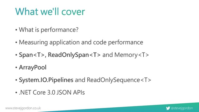 @stevejgordon
www.stevejgordon.co.uk
• What is performance?
• Measuring application and code performance
• Span, ReadOnlySpan and Memory
• ArrayPool
• System.IO.Pipelines and ReadOnlySequence
• .NET Core 3.0 JSON APIs
