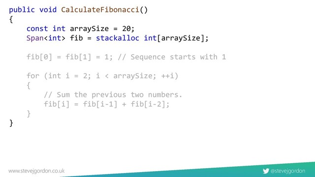 @stevejgordon
www.stevejgordon.co.uk
public void CalculateFibonacci()
{
const int arraySize = 20;
Span fib = stackalloc int[arraySize];
fib[0] = fib[1] = 1; // Sequence starts with 1
for (int i = 2; i < arraySize; ++i)
{
// Sum the previous two numbers.
fib[i] = fib[i-1] + fib[i-2];
}
}
