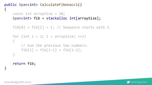 @stevejgordon
www.stevejgordon.co.uk
public Span CalculateFibonacci()
{
const int arraySize = 20;
Span fib = stackalloc int[arraySize];
fib[0] = fib[1] = 1; // Sequence starts with 1
for (int i = 2; i < arraySize; ++i)
{
// Sum the previous two numbers.
fib[i] = fib[i-1] + fib[i-2];
}
return fib;
}
