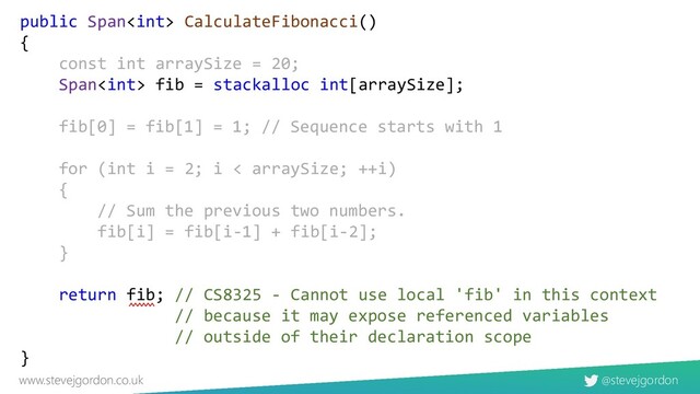 @stevejgordon
www.stevejgordon.co.uk
public Span CalculateFibonacci()
{
const int arraySize = 20;
Span fib = stackalloc int[arraySize];
fib[0] = fib[1] = 1; // Sequence starts with 1
for (int i = 2; i < arraySize; ++i)
{
// Sum the previous two numbers.
fib[i] = fib[i-1] + fib[i-2];
}
return fib; // CS8325 - Cannot use local 'fib' in this context
// because it may expose referenced variables
// outside of their declaration scope
}
