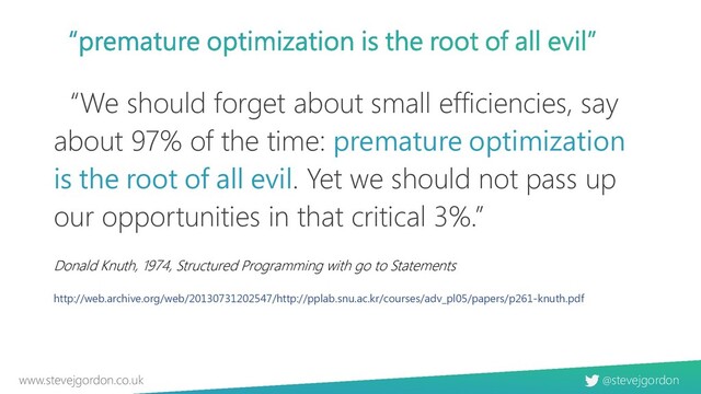 @stevejgordon
www.stevejgordon.co.uk
“We should forget about small efficiencies, say
about 97% of the time: premature optimization
is the root of all evil. Yet we should not pass up
our opportunities in that critical 3%.”
http://web.archive.org/web/20130731202547/http://pplab.snu.ac.kr/courses/adv_pl05/papers/p261-knuth.pdf
Donald Knuth, 1974, Structured Programming with go to Statements
