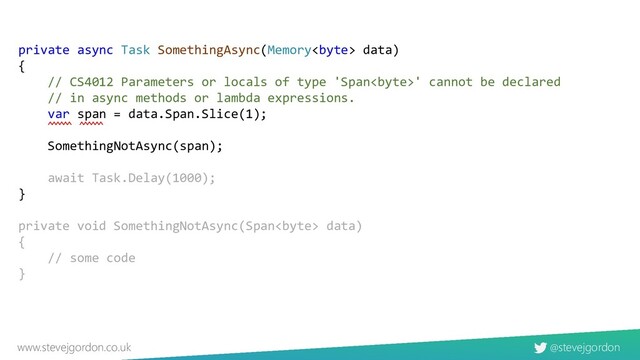 @stevejgordon
www.stevejgordon.co.uk
private async Task SomethingAsync(Memory data)
{
// CS4012 Parameters or locals of type 'Span' cannot be declared
// in async methods or lambda expressions.
var span = data.Span.Slice(1);
SomethingNotAsync(span);
await Task.Delay(1000);
}
private void SomethingNotAsync(Span data)
{
// some code
}
