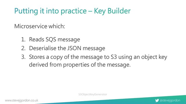 @stevejgordon
www.stevejgordon.co.uk
Microservice which:
1. Reads SQS message
2. Deserialise the JSON message
3. Stores a copy of the message to S3 using an object key
derived from properties of the message.
S3ObjectKeyGenerator

